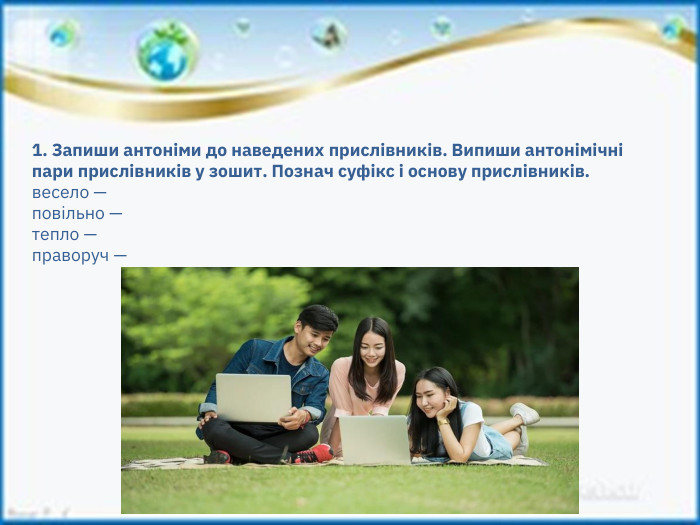 1. Запиши антоніми до наведених прислівників. Випиши антонімічні пари прислівників у зошит. Познач суфікс і основу прислівників.весело — повільно — тепло — праворуч — 