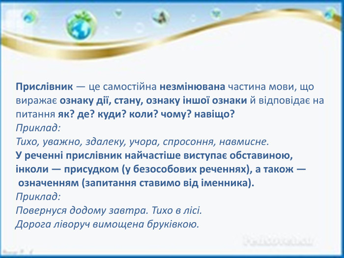 Прислівник — це самостійна незмінювана частина мови, що виражає ознаку дії, стану, ознаку іншої ознаки й відповідає на питання як? де? куди? коли? чому? навіщо?Приклад: Тихо, уважно, здалеку, учора, спросоння, навмисне. У реченні прислівник найчастіше виступає обставиною, інколи — присудком (у безособових реченнях), а також — означенням (запитання ставимо від іменника). Приклад: Повернуся додому завтра. Тихо в лісі. Дорога ліворуч вимощена бруківкою.