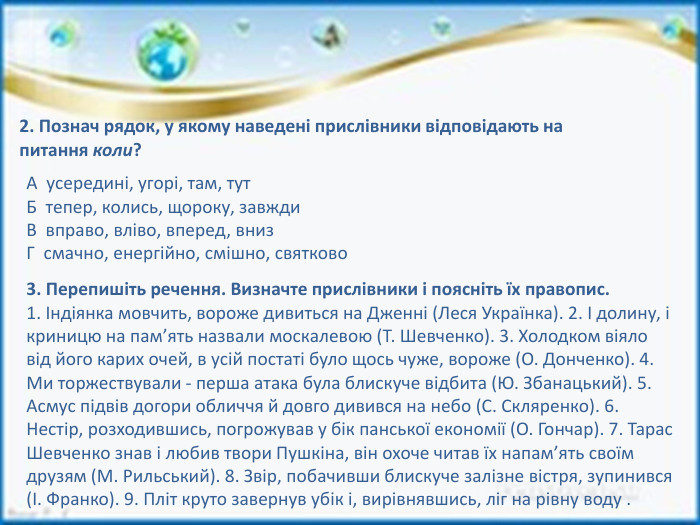 2. Познач рядок, у якому наведені прислівники відповідають на питання коли?А усередині, угорі, там, тут. Б тепер, колись, щороку, завжди. В вправо, вліво, вперед, вниз. Г смачно, енергійно, смішно, святково3. Перепишіть речення. Визначте прислівники і поясніть їх правопис.1. Індіянка мовчить, вороже дивиться на Дженні (Леся Українка). 2. І долину, і криницю на пам’ять назвали москалевою (Т. Шевченко). 3. Холодком віяло від його карих очей, в усій постаті було щось чуже, вороже (О. Донченко). 4. Ми торжествували - перша атака була блискуче відбита (Ю. Збанацький). 5. Асмус підвів догори обличчя й довго дивився на небо (С. Скляренко). 6. Нестір, розходившись, погрожував у бік панської економії (О. Гончар). 7. Тарас Шевченко знав і любив твори Пушкіна, він охоче читав їх напам’ять своїм друзям (М. Рильський). 8. Звір, побачивши блискуче залізне вістря, зупинився (І. Франко). 9. Пліт круто завернув убік і, вирівнявшись, ліг на рівну воду .