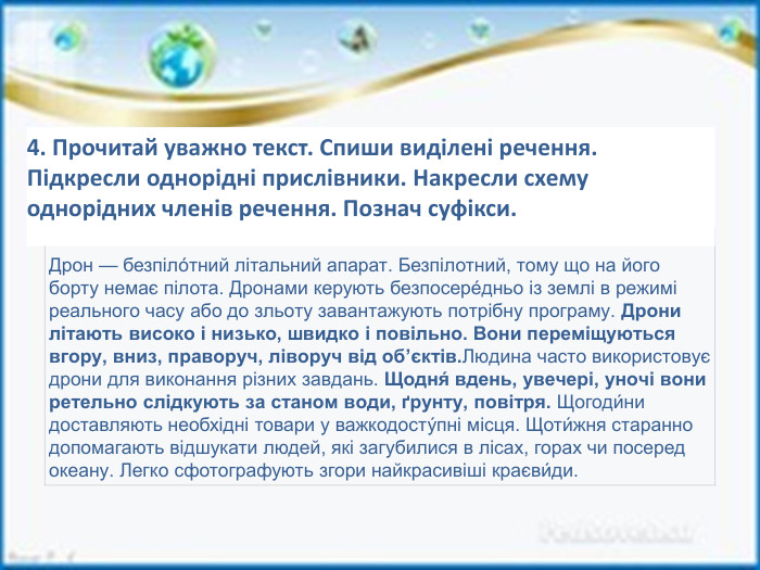  Дрон — безпіло́тний літальний апарат. Безпілотний, тому що на його борту немає пілота. Дронами керують безпосере́дньо із землі в режимі реального часу або до зльоту завантажують потрібну програму. Дрони літають високо і низько, швидко і повільно. Вони переміщуються вгору, вниз, праворуч, ліворуч від об’єктів. Людина часто використовує дрони для виконання різних завдань. Щодня́ вдень, увечері, уночі вони ретельно слідкують за станом води, ґрунту, повітря. Щогоди́ни доставляють необхідні товари у важкодосту́пні місця. Щоти́жня старанно допомагають відшукати людей, які загубилися в лісах, горах чи посеред океану. Легко сфотографують згори найкрасивіші краєви́ди.4. Прочитай уважно текст. Спиши виділені речення. Підкресли однорідні прислівники. Накресли схему однорідних членів речення. Познач суфікси.