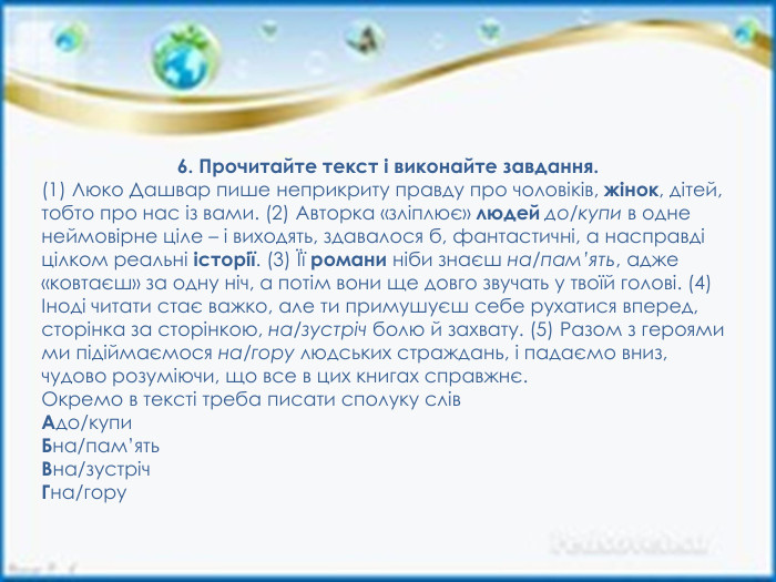 6. Прочитайте текст і виконайте завдання.(1) Люко Дашвар пише неприкриту правду про чоловіків, жінок, дітей, тобто про нас із вами. (2) Авторка «зліплює» людей до/купи в одне неймовірне ціле – і виходять, здавалося б, фантастичні, а насправді цілком реальні історії. (3) Її романи ніби знаєш на/пам’ять, адже «ковтаєш» за одну ніч, а потім вони ще довго звучать у твоїй голові. (4) Іноді читати стає важко, але ти примушуєш себе рухатися вперед, сторінка за сторінкою, на/зустріч болю й захвату. (5) Разом з героями ми підіймаємося на/гору людських страждань, і падаємо вниз, чудово розуміючи, що все в цих книгах справжнє. Окремо в тексті треба писати сполуку слів. Адо/купи. Бна/пам’ять. Вна/зустріч. Гна/гору