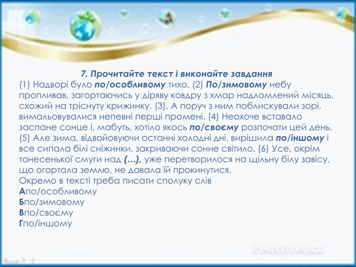 7. Прочитайте текст і виконайте завдання(1) Надворі було по/особливому тихо. (2) По/зимовому небу пропливав, загортаючись у діряву ковдру з хмар надломлений місяць, схожий на тріснуту крижинку. (3). А поруч з ним поблискували зорі, вимальовувалися непевні перші промені. (4) Неохоче вставало заспане сонце і, мабуть, хотіло якось по/своєму розпочати цей день. (5) Але зима, відвойовуючи останні холодні дні, вирішила по/іншому і все сипала білі сніжинки, закриваючи сонне світило. (6) Усе, окрім тонесенької смуги над (…), уже перетворилося на щільну білу завісу, що огортала землю, не давала їй прокинутися. Окремо в тексті треба писати сполуку слів. Апо/особливому. Бпо/зимовому. Впо/своєму. Гпо/іншому