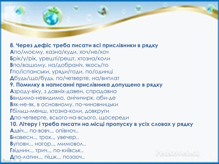 8. Через дефіс треба писати всі прислівники в рядку. Апо/моєму, казна/куди, хоч/не/хоч. Брік/у/рік, урешті/решт, хтозна/коли. Впо/вашому, на/добраніч, якось/то. Гпо/іспанськи, уряди/годи, по/одинціДбудь/що/будь, по/четверте, на/виплат9. Помилку в написанні прислівника допущено в рядку. Азроду-віку, з давніх-давен, спрадавна. Бвидимо-невидимо, анічичирк, аби-де. Вяк-не-як, в основному, по-чиновницьки. Гбільш-менш, хтозна-коли, довкруги. Дпо-четверте, всього-на-всього, щосереди10. Літеру і треба писати на місці пропуску в усіх словах у рядку. Адвіч.., по-вовч.., опівноч.. Бнавесн.., трох.., увечер.. Вуповн.., нагор.., мимовол.. Гвіднин.., трич.., по-київськ.. Дпо-латин.., пішк.., позаоч..