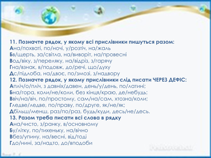 11. Позначте рядок, у якому всі прислівники пишуться разом: Ана/похваті, по/ночі, у/розтіч, на/жаль. Бв/щерть, за/світла, на/виворіт, на/провесніВод/віку, з/переляку, на/відріз, з/гарячу. Гна/взнак, в/подовж, до/речі, що/духу. Дс/підлоба, на/двоє, по/змозі, з/надвору12. Позначте рядок, у якому прислівники слід писати ЧЕРЕЗ ДЕФІС: Апліч/о/пліч, з давніх/давен, день/у/день, по/латині;Бна/гора, коли/не/коли, без кінця/краю, де/небудь;Ввіч/на/віч, по/простому, сам/на/сам, хтозна/коли;Гледве/ледве, по/праву, по/друге, як/не/як;Дбільш/менш, раз/по/раз, будь/куди, десь/не/десь.13. Разом треба писати всі слова в рядку. Ана/чисто, з/ранку, в/основному. Бу/літку, по/тихеньку, на/вічно. Вбез/упину, на/весні, від/тодіГдо/нині, за/надто, до/вподоби