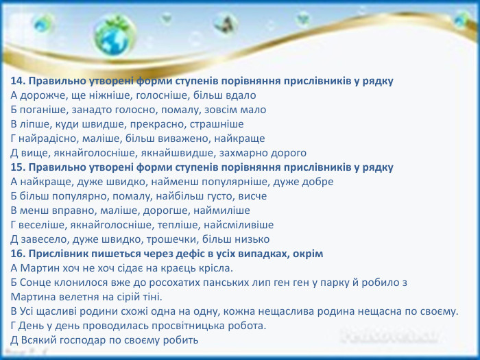 14. Правильно утворені форми ступенів порівняння прислівників у рядку. А дорожче, ще ніжніше, голосніше, більш вдало. Б поганіше, занадто голосно, помалу, зовсім мало. В ліпше, куди швидше, прекрасно, страшніше. Г найрадісно, маліше, більш виважено, найкраще. Д вище, якнайголосніше, якнайшвидше, захмарно дорого15. Правильно утворені форми ступенів порівняння прислівників у рядку. А найкраще, дуже швидко, найменш популярніше, дуже добре. Б більш популярно, помалу, найбільш густо, висче. В менш вправно, маліше, дорогше, наймиліше. Г веселіше, якнайголосніше, тепліше, найсміливіше. Д завесело, дуже швидко, трошечки, більш низько16. Прислівник пишеться через дефіс в усіх випадках, окрім. А Мартин хоч не хоч сідає на краєць крісла. Б Сонце клонилося вже до росохатих панських лип ген ген у парку й робило з. Мартина велетня на сірій тіні. В Усі щасливі родини схожі одна на одну, кожна нещаслива родина нещасна по своєму. Г День у день проводилась просвітницька робота. Д Всякий господар по своєму робить