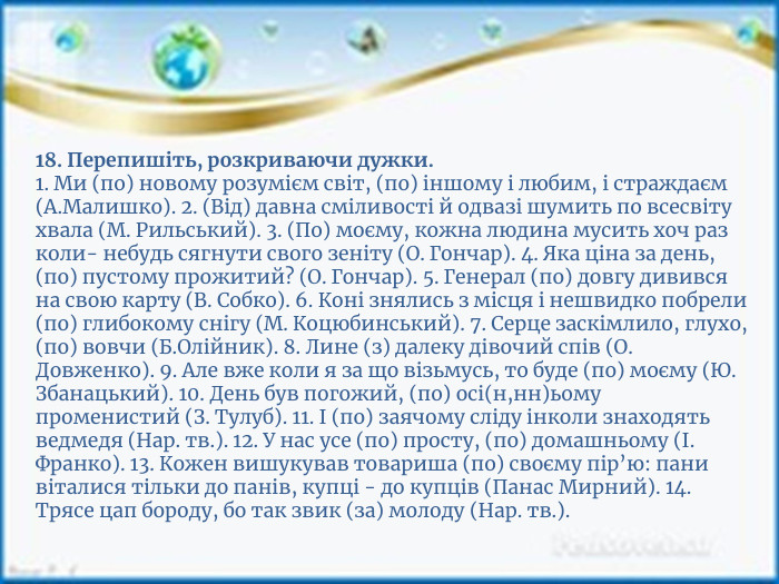 18. Перепишіть, розкриваючи дужки.1. Ми (по) новому розумієм світ, (по) іншому і любим, і страждаєм (А. Малишко). 2. (Від) давна сміливості й одвазі шумить по всесвіту хвала (М. Рильський). 3. (По) моєму, кожна людина мусить хоч раз коли- небудь сягнути свого зеніту (О. Гончар). 4. Яка ціна за день, (по) пустому прожитий? (О. Гончар). 5. Генерал (по) довгу дивився на свою карту (В. Собко). 6. Коні знялись з місця і нешвидко побрели (по) глибокому снігу (М. Коцюбинський). 7. Серце заскімлило, глухо, (по) вовчи (Б. Олійник). 8. Лине (з) далеку дівочий спів (О. Довженко). 9. Але вже коли я за що візьмусь, то буде (по) моєму (Ю. Збанацький). 10. День був погожий, (по) осі(н,нн)ьому променистий (З. Тулуб). 11. І (по) заячому сліду інколи знаходять ведмедя (Нар. тв.). 12. У нас усе (по) просту, (по) домашньому (І. Франко). 13. Кожен вишукував товариша (по) своєму пір’ю: пани віталися тільки до панів, купці - до купців (Панас Мирний). 14. Трясе цап бороду, бо так звик (за) молоду (Нар. тв.).