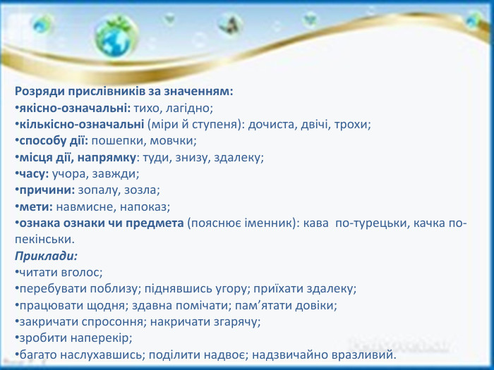 Розряди прислівників за значенням:якісно-означальні: тихо, лагідно;кількісно-означальні (міри й ступеня): дочиста, двічі, трохи;способу дії: пошепки, мовчки;місця дії, напрямку: туди, знизу, здалеку;часу: учора, завжди;причини: зопалу, зозла;мети: навмисне, напоказ;ознака ознаки чи предмета (пояснює іменник): кава  по-турецьки, качка по-пекінськи. Приклади:читати вголос;перебувати поблизу; піднявшись угору; приїхати здалеку;працювати щодня; здавна помічати; пам’ятати довіки;закричати спросоння; накричати згарячу;зробити наперекір;багато наслухавшись; поділити надвоє; надзвичайно вразливий.