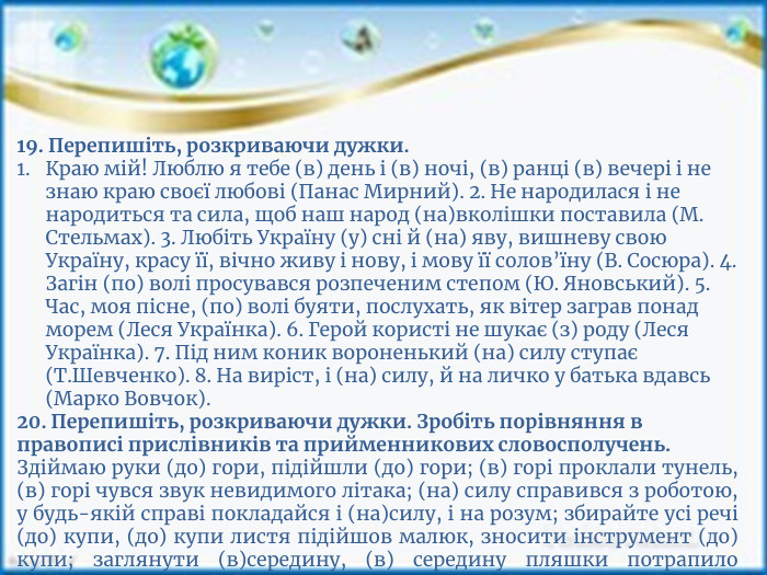 19. Перепишіть, розкриваючи дужки. Краю мій! Люблю я тебе (в) день і (в) ночі, (в) ранці (в) вечері і не знаю краю своєї любові (Панас Мирний). 2. Не народилася і не народиться та сила, щоб наш народ (на)вколішки поставила (М. Стельмах). 3. Любіть Україну (у) сні й (на) яву, вишневу свою Україну, красу її, вічно живу і нову, і мову її солов’їну (В. Сосюра). 4. Загін (по) волі просувався розпеченим степом (Ю. Яновський). 5. Час, моя пісне, (по) волі буяти, послухать, як вітер заграв понад морем (Леся Українка). 6. Герой користі не шукає (з) роду (Леся Українка). 7. Під ним коник вороненький (на) силу ступає (Т. Шевченко). 8. На виріст, і (на) силу, й на личко у батька вдавсь (Марко Вовчок).20. Перепишіть, розкриваючи дужки. Зробіть порівняння в правописі прислівників та прийменникових словосполучень. Здіймаю руки (до) гори, підійшли (до) гори; (в) горі проклали тунель, (в) горі чувся звук невидимого літака; (на) силу справився з роботою, у будь-якій справі покладайся і (на)силу, і на розум; збирайте усі речі (до) купи, (до) купи листя підійшов малюк, зносити інструмент (до) купи; заглянути (в)середину, (в) середину пляшки потрапило повітря; стати (на) бік товариша, лягти (на) бік, звернути (на) бік; подивитись (у) бік лісу, повернути (в) бік, іти (у) бік річки.