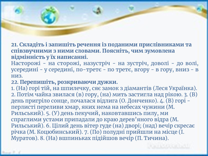 21. Складіть і запишіть речення із поданими прислівни­ками та співзвучними з ними словами. Поясніть, чим зумовлена відмінність у їх написанні. Насторожі - на сторожі, назустріч - на зустріч, доволі - до волі, усередині - у середині, по-третє - по третє, вгору - в гору, вниз - в низ.22. Перепишіть, розкриваючи дужки.1. (На) горі тій, на шпилечку, сяє замок з діамантів (Леся Українка). 2. Потім чайка звилася (в) гору, (на) мить застигла над рікою. 3. (В) день пригріло сонце, почалася відлига (О. Донченко). 4. (В) горі - перлисті переливи хмар, яких нема на небесах чужини (М. Рильський). 5. (У) день пекучий, наковтавшись пилу, ми спраглими устами припадали до краю дерев’яного відра (М. Рильський). 6. Цілий день вітер гуде (на) дворі; (над) вечір скресає річка (М. Коцюбинський). 7. (По) полудні прийшли на місце (І. Муратов). 8. (На) вшпиньках підійшов вечір (П. Тичина).