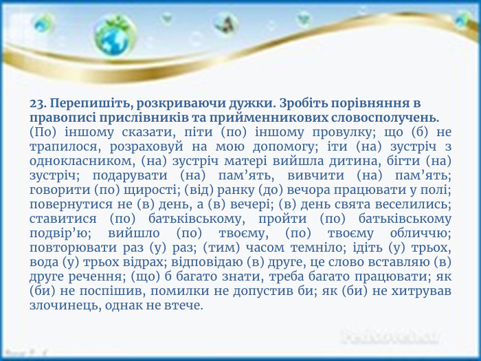 23. Перепишіть, розкриваючи дужки. Зробіть порівняння в правописі прислівників та прийменникових словосполучень.(По) іншому сказати, піти (по) іншому провулку; що (б) не трапилося, розраховуй на мою допомогу; іти (на) зустріч з однокласником, (на) зустріч матері вийшла дитина, бігти (на) зустріч; подарувати (на) пам’ять, вивчити (на) пам’ять; говорити (по) щирості; (від) ранку (до) вечора працювати у полі; повернутися не (в) день, а (в) вечері; (в) день свята веселились; ставитися (по) батьківському, пройти (по) батьківському подвір’ю; вийшло (по) твоєму, (по) твоєму обличчю; повторювати раз (у) раз; (тим) часом темніло; ідіть (у) трьох, вода (у) трьох відрах; відповідаю (в) друге, це слово вставляю (в) друге речення; (що) б багато знати, треба багато працювати; як (би) не поспішив, помилки не допустив би; як (би) не хитрував злочинець, однак не втече.