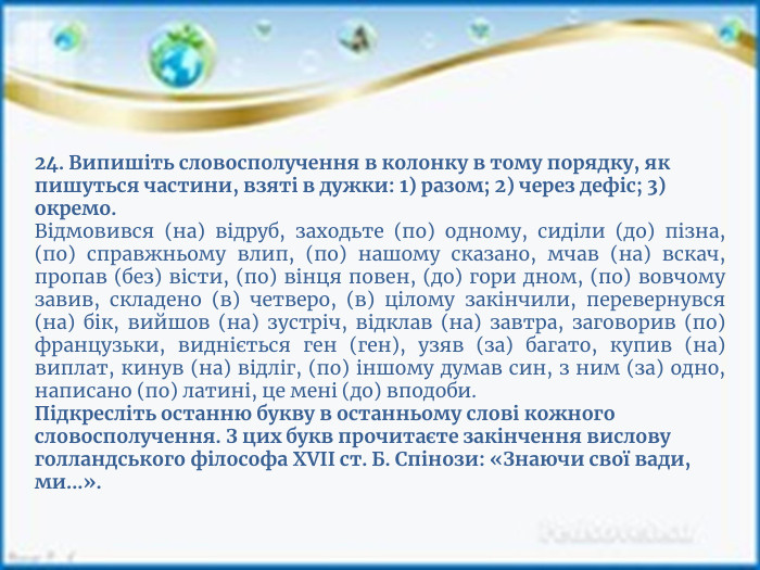 24. Випишіть словосполучення в колонку в тому порядку, як пишуться частини, взяті в дужки: 1) разом; 2) через дефіс; 3) окремо. Відмовився (на) відруб, заходьте (по) одному, сиділи (до) пізна, (по) справжньому влип, (по) нашому сказано, мчав (на) вскач, пропав (без) вісти, (по) вінця повен, (до) гори дном, (по) вовчому завив, складено (в) четверо, (в) цілому закінчили, перевернувся (на) бік, вийшов (на) зустріч, відклав (на) завтра, заговорив (по) французьки, видніється ген (ген), узяв (за) багато, купив (на) виплат, кинув (на) відліг, (по) іншому думав син, з ним (за) одно, написано (по) латині, це мені (до) вподоби. Підкресліть останню букву в останньому слові кожного словосполучення. З цих букв прочитаєте закінчення вислову голландського філософа XVII ст. Б. Спінози: «Знаючи свої вади, ми...».