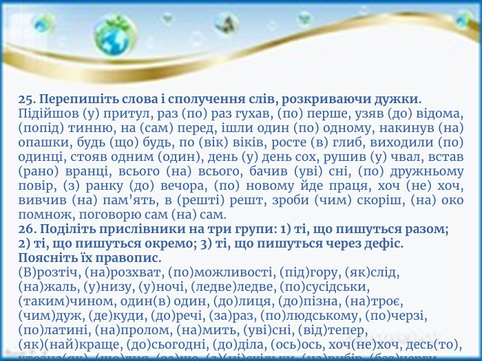 25. Перепишіть слова і сполучення слів, розкриваючи дужки. Підійшов (у) притул, раз (по) раз гухав, (по) перше, узяв (до) відома, (попід) тинню, на (сам) перед, ішли один (по) одному, накинув (на) опашки, будь (що) будь, по (вік) віків, росте (в) глиб, виходили (по) одинці, стояв одним (один), день (у) день сох, рушив (у) чвал, встав (рано) вранці, всього (на) всього, бачив (уві) сні, (по) дружньому повір, (з) ранку (до) вечора, (по) новому йде праця, хоч (не) хоч, вивчив (на) пам’ять, в (решті) решт, зроби (чим) скоріш, (на) око помнож, поговорю сам (на) сам.26. Поділіть прислівники на три групи: 1) ті, що пишуться разом; 2) ті, що пишуться окремо; 3) ті, що пишуться через дефіс. Поясніть їх правопис.(В)розтіч, (на)розхват, (по)можливості, (під)гору, (як)слід, (на)жаль, (у)низу, (у)ночі, (ледве)ледве, (по)сусідськи, (таким)чином, один(в) один, (до)лиця, (до)пізна, (на)троє, (чим)дуж, (де)куди, (до)речі, (за)раз, (по)людському, (по)черзі, (по)латині, (на)пролом, (на)мить, (уві)сні, (від)тепер, (як)(най)краще, (до)сьогодні, (до)діла, (ось)ось, хоч(не)хоч, десь(то), хтозна(як), (що)дня, (за)що, (а)(ні)скільки, (на)вибір, (без)черги, (на)(сам)перед, (мимо)хідь, (по)суті.