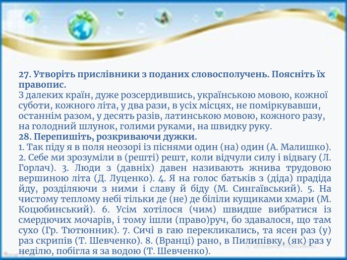 27. Утворіть прислівники з поданих словосполучень. Поясніть їх правопис. З далеких країн, дуже розсердившись, українською мовою, кожної суботи, кожного літа, у два рази, в усіх місцях, не поміркувавши, останнім разом, у десять разів, латинською мовою, кожного разу, на голодний шлунок, голими руками, на швидку руку.28. Перепишіть, розкриваючи дужки.1. Так піду я в поля неозорі із піснями один (на) один (А. Малишко). 2. Себе ми зрозуміли в (решті) решт, коли відчули силу і відвагу (Л. Горлач). 3. Люди з (давніх) давен називають жнива трудовою вершиною літа (Д. Луценко). 4. Я на голос батьків з (діда) прадіда йду, розділяючи з ними і славу й біду (М. Сингаївський). 5. На чистому теплому небі тільки де (не) де біліли кущиками хмари (М. Коцюбинський). 6. Усім хотілося (чим) швидше вибратися із смердючих мочарів, і тому ішли (право)руч, бо здавалося, що там сухо (Гр. Тютюнник). 7. Сичі в гаю перекликались, та ясен раз (у) раз скрипів (Т. Шевченко). 8. (Вранці) рано, в Пилипівку, (як) раз у неділю, побігла я за водою (Т. Шевченко).