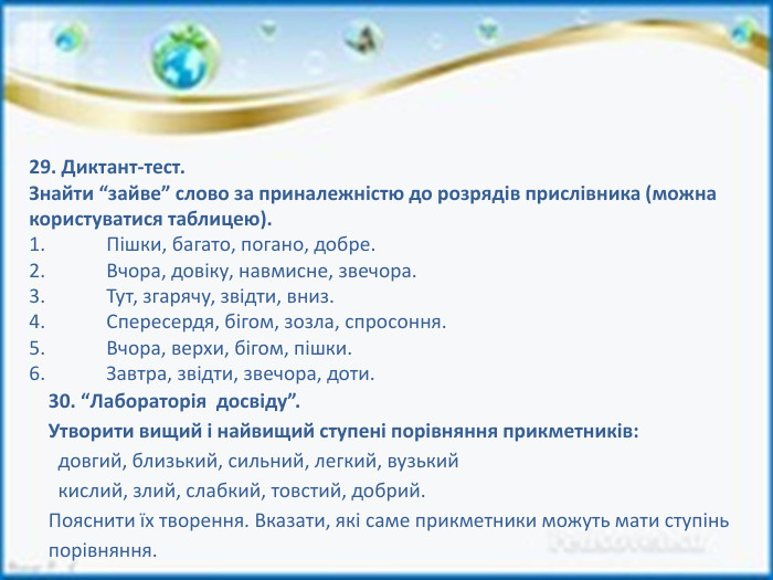 29. Диктант-тест. Знайти “зайве” слово за приналежністю до розрядів прислівника (можна користуватися таблицею).1.	Пішки, багато, погано, добре.2.	Вчора, довіку, навмисне, звечора.3.	Тут, згарячу, звідти, вниз.4.	Спересердя, бігом, зозла, спросоння.5.	Вчора, верхи, бігом, пішки. Завтра, звідти, звечора, доти.30. “Лабораторія досвіду”. Утворити вищий і найвищий ступені порівняння прикметників: довгий, близький, сильний, легкий, вузький кислий, злий, слабкий, товстий, добрий. Пояснити їх творення. Вказати, які саме прикметники можуть мати ступінь порівняння.