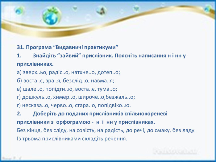 31. Програма “Видавничі практикуми”1.	Знайдіть “зайвий” прислівник. Поясніть написання н і нн у прислівниках.а) зверх..ьо, радіс..о, натхне..о, дотеп..о;б) воста..є, зра..я, безслід..о, навма..я;в) шале..о, попідти..ю, воста..є, тума..о;г) дошкуль..о, химер..о, широче..о,безжаль..о;г) несказа..о, черво..о, стара..о, попідвіко..ю.2.	Доберіть до поданих прислівників спільнокореневі прислівники з орфограмою - н і нн у прислівниках. Без кінця, без сліду, на совість, на радість, до речі, до смаку, без ладу.Із трьома прислівниками складіть речення. 