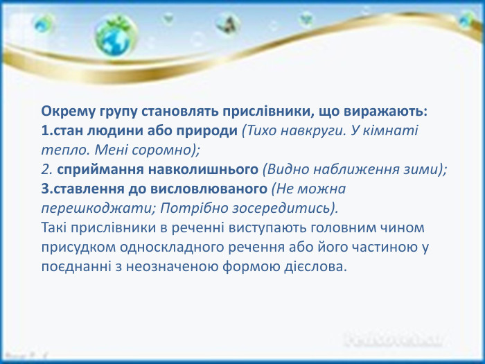 Окрему групу становлять прислівники, що виражають:стан людини або природи (Тихо навкруги. У кімнаті тепло. Мені соромно); сприймання навколишнього (Видно наближення зими);ставлення до висловлюваного (Не можна перешкоджати; Потрібно зосередитись). Такі прислівники в реченні виступають головним чином присудком односкладного речення або його частиною у поєднанні з неозначеною формою дієслова.