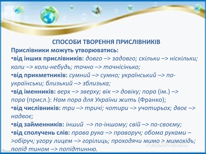 СПОСОБИ ТВОРЕННЯ ПРИСЛІВНИКІВПрислівники можуть утворюватись:від інших прислівників: довго –> задовго; скільки –> ніскільки; коли –> коли-небудь; точно –> точнісінько;від прикметників: сумний –> сумно; український –> по-українськи; близький –> зблизька;від іменників: верх –> зверху; вік –> довіку; пора (ім.) –> пора (присл.): Нам пора для України жить (Франко);від числівників: три –> тричі; чотири –> учотирьох; двоє –> надвоє;від займенників: інший  –> по-іншому; свій –> по-своєму;від сполучень слів: права рука –> праворуч; обома руками –>обіруч; угору лицем –> горілиць; проходячи мимо > мимохідь; попід тином –> попідтинню.