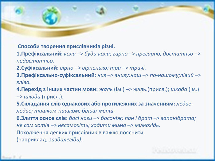  Способи творення прислівників різні. Префіксальний: коли –> будь-коли; гарно –> прегарно; достатньо –> недостатньо. Суфіксальний: вірно –> вірненько; три –> тричі. Префіксально-суфіксальний: низ –> знизу;наш –> по-нашому;лівий –> зліва. Перехід з інших частин мови: жаль (ім.) –> жаль.(присл.); шкода (ім.) –> шкода (присл.). Складання слів однакових або протилежних за значенням: ледве-ледве; тишком-нишком; більш-менш. Злиття основ слів: босі ноги –> босоніж; пан і брат –> запанібрата; не сам хотів –> несамохіть; ходити мимо –> мимохідь. Походження деяких прислівників важко пояснити (наприклад, заздалегідь).