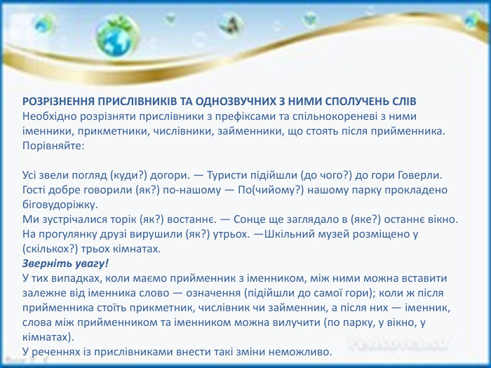 РОЗРІЗНЕННЯ ПРИСЛІВНИКІВ ТА ОДНОЗВУЧНИХ З НИМИ СПОЛУЧЕНЬ СЛІВНеобхідно розрізняти прислівники з префіксами та спільнокореневі з ними іменники, прикметники, числівники, займенники, що стоять після прийменника. Порівняйте: Усі звели погляд (куди?) догори. — Туристи підійшли (до чого?) до гори Говерли. Гості добре говорили (як?) по-нашому — По(чийому?) нашому парку прокладено біговудоріжку. Ми зустрічалися торік (як?) востаннє. — Сонце ще заглядало в (яке?) останнє вікно. На прогулянку друзі вирушили (як?) утрьох. —Шкільний музей розміщено у (скількох?) трьох кімнатах. Зверніть увагу!У тих випадках, коли маємо прийменник з іменником, між ними можна вставити залежне від іменника слово — означення (підійшли до самої гори); коли ж після прийменника стоїть прикметник, числівник чи займенник, а після них — іменник, слова між прийменником та іменником можна вилучити (по парку, у вікно, у кімнатах). У реченнях із прислівниками внести такі зміни неможливо.