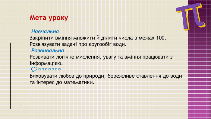Мета уроку Навчальна. Закріпити вміння множити й ділити числа в межах 100. Розв'язувати задачі про кругообіг води. Розвивальна. Розвивати логічне мислення, увагу та вміння працювати з інформацією.❤️ Виховна. Виховувати любов до природи, бережливе ставлення до води та інтерес до математики.25463