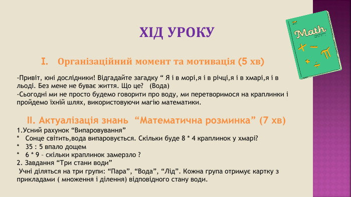 ХІД УРОКУОрганізаційний момент та мотивація (5 хв)-Привіт, юні дослідники! Відгадайте загадку “ Я і в морі,я і в річці,я і в хмарі,я і в льоді. Без мене не буває життя. Що це? (Вода)-Сьогодні ми не просто будемо говорити про воду, ми перетворимося на краплинки і пройдемо їхній шлях, використовуючи магію математики. II. Актуалізація знань “Математична розминка” (7 хв)1. Усний рахунок “Випаровування”* Сонце світить,вода випаровується. Скільки буде 8 * 4 краплинок у хмарі?* 35 : 5 впало дощем* 6 * 9 – скільки краплинок замерзло ?2. Завдання “Три стани води” Учні діляться на три групи: “Пара”, “Вода”, “Лід”. Кожна група отримує картку з прикладами ( множення і ділення) відповідного стану води.