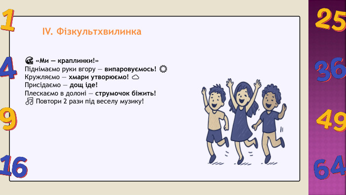 IV. Фізкультхвилинка 🌊 «Ми — краплинки!»Піднімаємо руки вгору — випаровуємось! ☀Кружляємо — хмари утворюємо! ☁Присідаємо — дощ іде! Плескаємо в долоні — струмочок біжить! 🎵 Повтори 2 рази під веселу музику!
