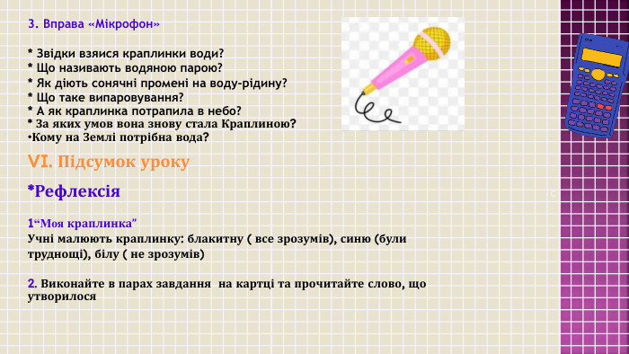  C3. Вправа «Мікрофон»* Звідки взяися краплинки води?* Що називають водяною парою?* Як діють сонячні промені на воду-рідину?* Що таке випаровування?* А як краплинка потрапила в небо?* За яких умов вона знову стала Краплиною?Кому на Землі потрібна вода?VI. Підсумок уроку*Рефлексія 1“Моя краплинка”Учні малюють краплинку: блакитну ( все зрозумів), синю (були труднощі), білу ( не зрозумів)2. Виконайте в парах завдання на картці та прочитайте слово, що утворилося