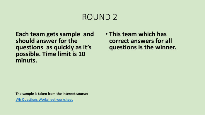  ROUND 2 Each team gets sample and should answer for the questions as quickly as it’s possible. Time limit is 10 minuts. The sample is taken from the internet sourse: Wh Questions Worksheet worksheet. This team which has correct answers for all questions is the winner.