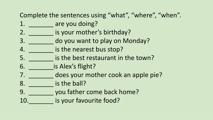 Complete the sentences using “what”, “where”, “when”._______ are you doing?_______ is your mother’s birthday?_______ do you want to play on Monday?_______ is the nearest bus stop?_______ is the best restaurant in the town?_______is Alex’s flight?_______ does your mother cook an apple pie?_______ is the ball?_______ you father come back home?_______ is your favourite food?