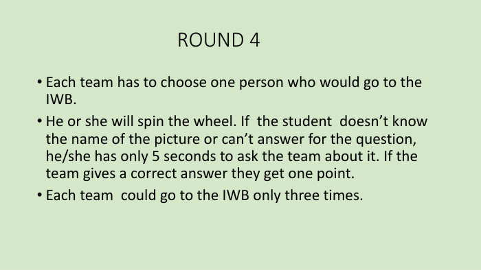  ROUND 4 Each team has to choose one person who would go to the IWB. He or she will spin the wheel. If the student doesn’t know the name of the picture or can’t answer for the question, he/she has only 5 seconds to ask the team about it. If the team gives a correct answer they get one point. Each team could go to the IWB only three times. 