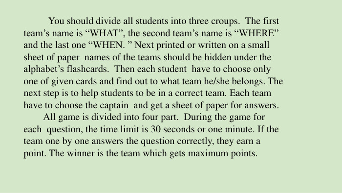  You should divide all students into three croups. The first team’s name is “WHAT”, the second team’s name is “WHERE” and the last one “WHEN. ” Next printed or written on a small sheet of paper names of the teams should be hidden under the alphabet’s flashcards. Then each student have to choose only one of given cards and find out to what team he/she belongs. The next step is to help students to be in a correct team. Each team have to choose the captain and get a sheet of paper for answers. All game is divided into four part. During the game for each question, the time limit is 30 seconds or one minute. If the team one by one answers the question correctly, they earn a point. The winner is the team which gets maximum points.