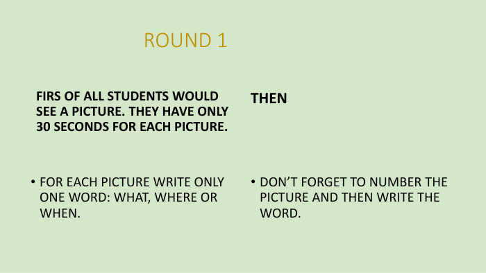  ROUND 1 FIRS OF ALL STUDENTS WOULD SEE A PICTURE. THEY HAVE ONLY 30 SECONDS FOR EACH PICTURE. FOR EACH PICTURE WRITE ONLY ONE WORD: WHAT, WHERE OR WHEN. THEN DON’T FORGET TO NUMBER THE PICTURE AND THEN WRITE THE WORD.