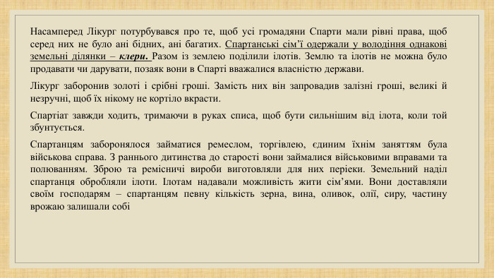 Насамперед Лікург потурбувався про те, щоб усі громадяни Спарти мали рівні права, щоб серед них не було ані бідних, ані багатих. Спартанські сім’ї одержали у володіння однакові земельні ділянки – клери. Разом із землею поділили ілотів. Землю та ілотів не можна було продавати чи дарувати, позаяк вони в Спарті вважалися власністю держави. Лікург заборонив золоті і срібні гроші. Замість них він запровадив залізні гроші, великі й незручні, щоб їх нікому не кортіло вкрасти. Спартіат завжди ходить, тримаючи в руках списа, щоб бути сильнішим від ілота, коли той збунтується. Спартанцям заборонялося займатися ремеслом, торгівлею, єдиним їхнім заняттям була військова справа. З раннього дитинства до старості вони займалися військовими вправами та полюванням. Зброю та ремісничі вироби виготовляли для них періеки. Земельний наділ спартанця обробляли ілоти. Ілотам надавали можливість жити сім’ями. Вони доставляли своїм господарям – спартанцям певну кількість зерна, вина, оливок, олії, сиру, частину врожаю залишали собі