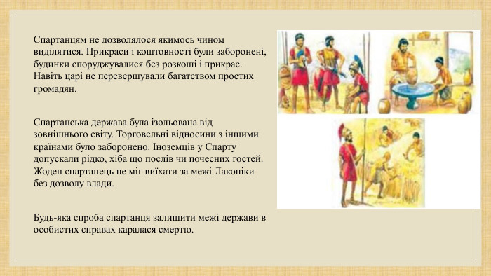 Спартанцям не дозволялося якимось чином виділятися. Прикраси і коштовності були заборонені, будинки споруджувалися без розкоші і прикрас. Навіть царі не перевершували багатством простих громадян. Спартанська держава була ізольована від зовнішнього світу. Торговельні відносини з іншими країнами було заборонено. Іноземців у Спарту допускали рідко, хіба що послів чи почесних гостей. Жоден спартанець не міг виїхати за межі Лаконіки без дозволу влади. Будь-яка спроба спартанця залишити межі держави в особистих справах каралася смертю. 