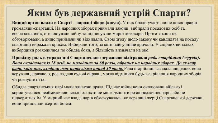 Яким був державний устрій Спарти? Вищий орган влади в Спарті – народні збори (апела). У них брали участь лише повноправні громадяни-спартанці. На народних зборах приймали закони, вибирали посадових осіб та воєначальників, оголошували війну та підписували мирні договори. Проте закони не обговорювали, а лише приймали чи відхиляли. Свою згоду щодо закону чи кандидата на посаду спартанці виражали криком. Вибирали того, за кого найгучніше кричали. У спірних випадках виборщики розходилися по обидва боки, а більшість визначали на око. Провідну роль в управлінні Спартанською державою відігравала рада старійшин (герусія). Вона складалася із 28 осіб, не молодших за 60 років, обраних на народних зборах. До складу ради, крім них, входили двоє царів віком понад 30 років. Рада старійшин засідала щоденно: вона керувала державою, розглядала судові справи, могла відмінити будь-яке рішення народних зборів чи розпустити їх. Обидва спартанських царі мали однакові права. Під час війни вони очолювали військо і користувалися необмеженою владою: ніхто не міг відмінити розпорядження царів або не підкоритися їм. У мирний час влада царів обмежувалась: як верховні жерці Спартанської держави, вони приносили жертви богам.