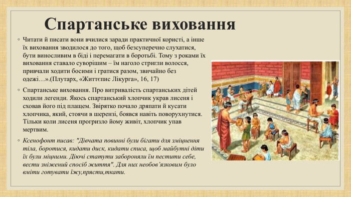 Спартанське виховання. Читати й писати вони вчилися заради практичної користі, а інше їх виховання зводилося до того, щоб безсуперечно слухатися, бути виносливим в біді і перемагати в боротьбі. Тому з роками їх виховання ставало суворішим – їм наголо стригли волосся, привчали ходити босими і гратися разом, звичайно без одежі…».(Плутарх, «Життєпис Лікурга», 16, 17)Спартанське виховання. Про витривалість спартанських дітей ходили легенди. Якось спартанський хлопчик украв лисеня і сховав його під плащем. Звірятко почало дряпати й кусати хлопчика, який, стоячи в шерензі, боявся навіть поворухнутися. Тільки коли лисеня прогризло йому живіт, хлопчик упав мертвим. Ксенофонт писав: 