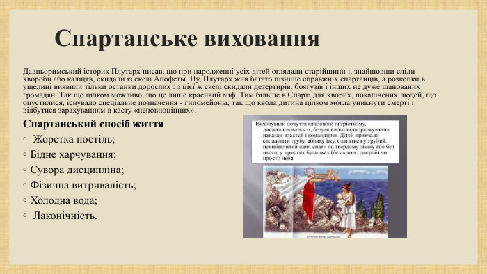 Спартанське виховання. Давньоримський історик Плутарх писав, що при народженні усіх дітей оглядали старійшини і, знайшовши сліди хвороби або каліцтв, скидали із скелі Апофеты. Ну, Плутарх жив багато пізніше справжніх спартанців, а розкопки в ущелині виявили тільки останки дорослих : з цієї ж скелі скидали дезертирів, боягузів і інших не дуже шанованих громадян. Так що цілком можливо, що це лише красивий міф. Тим більше в Спарті для хворих, покалічених людей, що опустилися, існувало спеціальне позначення - гипомейоны, так що квола дитина цілком могла уникнути смерті і відбутися зарахуванням в касту «неповноцінних». Спартанський спосіб життя Жорстка постіль; Бідне харчування; Сувора дисципліна; Фізична витривалість; Холодна вода; Лаконічність.