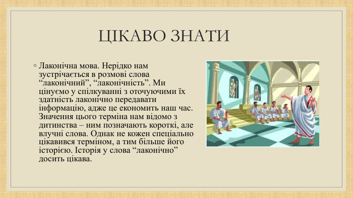 ЦІКАВО ЗНАТИ Лаконічна мова. Hерідко нам зустрічається в розмові слова “лаконічний”, “лаконічність”. Ми цінуємо у спілкуванні з оточуючими їх здатність лаконічно передавати інформацію, адже це eкономить наш час. Значення цього терміна нам відомо з дитинства – ним позначають короткі, але влучні слова. Однак не кожен спеціально цікавився терміном, а тим більше його історією. Історія у слова “лаконічно” досить цікава.
