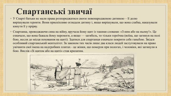 Спартанські звичаї У Спарті батьки не мали права розпоряджатися своєю новонародженою дитиною – її долю вирішували геронти. Вони прискіпливо оглядали дитину і, якщо вирішували, що вона слабка, наказували кинути її у прірву. Спартанка, проводжаючи сина на війну, вручала йому щит із такими словами: «З ним або на ньому!». Це означало, що вона бажала йому перемоги, а якщо — загибель, то тільки героїчна (воїна, що загинув на полі бою, несли до місця поховання на щиті). Здатися для спартанця означало покрити себе ганьбою. Звідси особливий спартанський менталітет. За законом тих часів лише два класи людей заслуговували на право увічнити свої імена на надгробних плитах - це жінки, що померли при пологах, і чоловіки, які загинули в бою. Вислів «Зі щитом або на щиті» став крилатим.