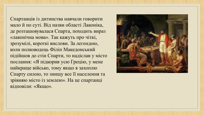 Спартанців із дитинства навчали говорити мало й по суті. Від назви області Лаконіка, де розташовувалася Спарта, походить вираз «лаконічна мова». Так кажуть про чіткі, зрозумілі, короткі вислови. За легендою, коли полководець Філіп Македонський підійшов до стін Спарти, то надіслав у місто послання: «Я підкорив усю Грецію, у мене найкраще військо, тому якщо я захоплю Спарту силою, то знищу все її населення та зрівняю місто із землею». На це спартанці відповіли: «Якщо». 