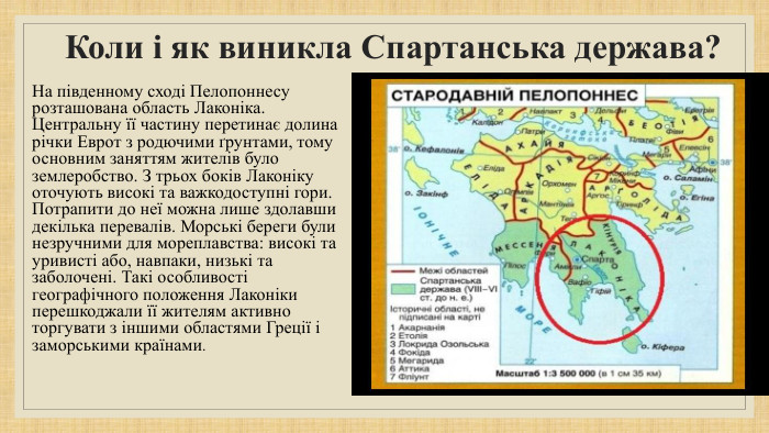 Коли і як виникла Спартанська держава?На південному сході Пелопоннесу розташована область Лаконіка. Центральну її частину перетинає долина річки Еврот з родючими ґрунтами, тому основним заняттям жителів було землеробство. З трьох боків Лаконіку оточують високі та важкодоступні гори. Потрапити до неї можна лише здолавши декілька перевалів. Морські береги були незручними для мореплавства: високі та уривисті або, навпаки, низькі та заболочені. Такі особливості географічного положення Лаконіки перешкоджали її жителям активно торгувати з іншими областями Греції і заморськими країнами.