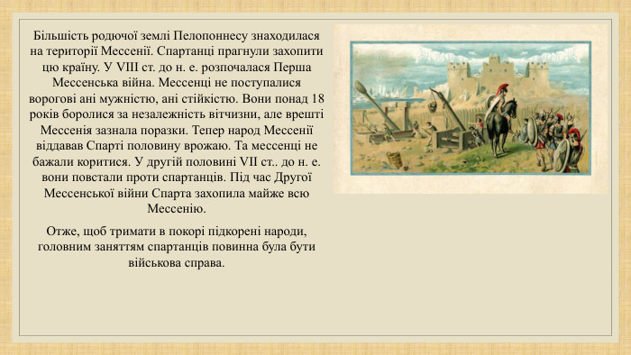 Більшість родючої землі Пелопоннесу знаходилася на території Мессенії. Спартанці прагнули захопити цю країну. У VIII ст. до н. е. розпочалася Перша Мессенська війна. Мессенці не поступалися ворогові ані мужністю, ані стійкістю. Вони понад 18 років боролися за незалежність вітчизни, але врешті Мессенія зазнала поразки. Тепер народ Мессенії віддавав Спарті половину врожаю. Та мессенці не бажали коритися. У другій половині VII ст.. до н. е. вони повстали проти спартанців. Під час Другої Мессенської війни Спарта захопила майже всю Мессенію. Отже, щоб тримати в покорі підкорені народи, головним заняттям спартанців повинна була бути військова справа.