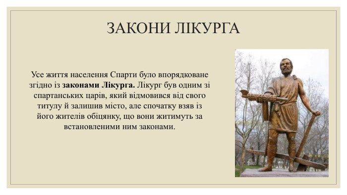ЗАКОНИ ЛІКУРГА Усе життя населення Спарти було впорядковане згідно із законами Лікурга. Лікург був одним зі спартанських царів, який відмовився від свого титулу й залишив місто, але спочатку взяв із його жителів обіцянку, що вони житимуть за встановленими ним законами.