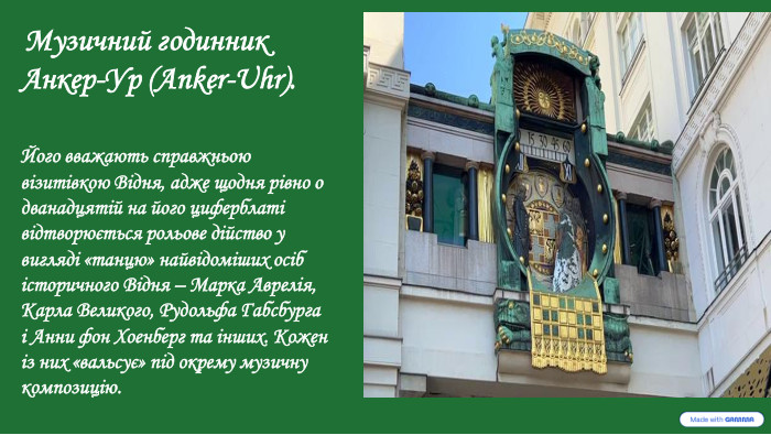  Музичний годинник Анкер-Ур (Anker-Uhr). Його вважають справжньою візитівкою Відня, адже щодня рівно о дванадцятій на його циферблаті відтворюється рольове дійство у вигляді «танцю» найвідоміших осіб історичного Відня – Марка Аврелія, Карла Великого, Рудольфа Габсбурга і Анни фон Хоенберг та інших. Кожен із них «вальсує» під окрему музичну композицію. 