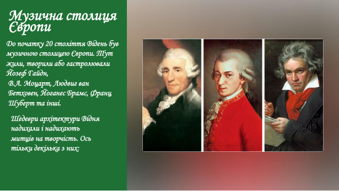 Музична столиця Європи. До початку 20 століття Відень був музичною столицею Європи. Тут жили, творили або гастролювали Йозеф Гайдн,В. А. Моцарт, Людвиг ван Бетховен, Йоганес Брамс, Франц Шуберт та інші. Шедеври архітектури Відня надихали і надихають митців на творчість. Ось тільки декілька з них: