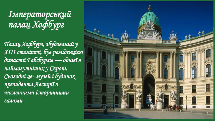 Імператорський палац Хофбург. Палац Хофбург, збудований у XIII столітті, був резиденцією династії Габсбургів — однієї з наймогутніших у Європі. Сьогодні це- музей і будинок президента Австрії з численними історичними залами.
