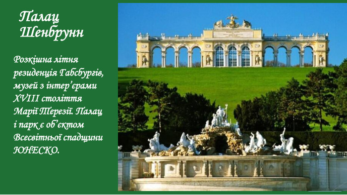 Палац Шенбрунн. Розкішна літня резиденція Габсбургів, музей з інтер’єрами XVIII століття Марії Терезії. Палац і парк є об’єктом Всесвітньої спадщини ЮНЕСКО.