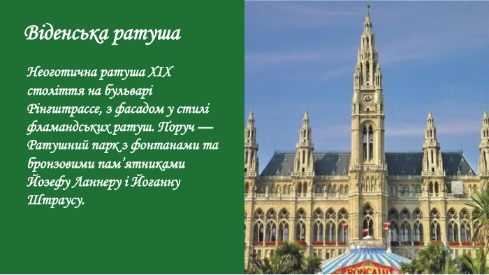 Віденська ратуша. Неоготична ратуша XIX століття на бульварі Рінгштрассе, з фасадом у стилі фламандських ратуш. Поруч — Ратушний парк з фонтанами та бронзовими пам’ятниками Йозефу Ланнеру і Йоганну Штраусу.