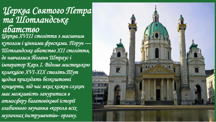 Церква Святого Петра та Шотландське абатство. Церква XVIII століття з масивним куполом і цінними фресками. Поруч — Шотландське абатство XII століття, де навчалися Йоганн Штраус і імператор Карл I. Відоме мистецькою колекцією XVI-XIX століть. Тут щодня приходять безкоштовні концерти, під час яких кожен слухач має можливість зануритися в атмосферу багатовікової історії глибинного звучання «короля всіх музичних інструментів»- органу.