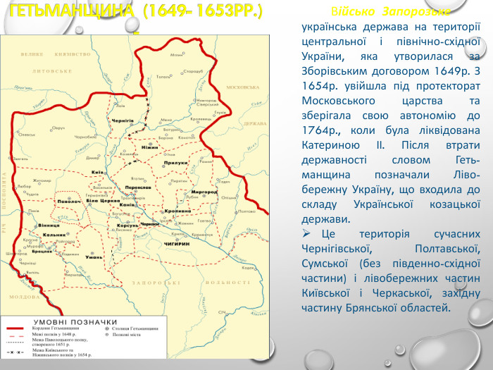 Військо  Запорозьке  українська держава на території центральної і північно-східної України, яка утворилася за Зборівським договором 1649р. З 1654р. увійшла під протекторат Московського царства та зберігала свою автономію до 1764р., коли була ліквідована Катериною II. Після втрати державності словом Геть-манщина позначали Ліво-бережну Україну, що входила до складу Української козацької держави.    Це територія сучасних Чернігівської, Полтавської, Сумської (без південно-східної частини) і лівобережних частин Київської і Черкаської, західну частину Брянської областей. 